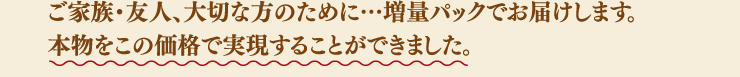 ご家族・友人、大切な方のために…増量パックでお届けします。本物をこの価格で実現することができました。