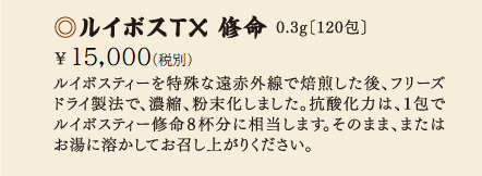 ルイボスTX修命 0.3g［120包］\14,00(税別)ルイボスティーを特殊な遠赤外線でばいせんした後、フリーズドライ製法で、濃縮、粉末化しました。抗酸化力は、1包でルイボスティー修命8杯分に相当します。そのまま、またはお湯に溶かしてお召し上がりください。