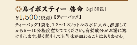 ルイボスティー修命 3g［30包］\1,200(税別)【ティーバック】ティーバック1袋を、1.2?1.8リットルの水に入れ、沸騰してから5?10分程度煮立たせてください。有効成分がお湯に溶け出します。長く煮だしても苦味が加わることはありません。