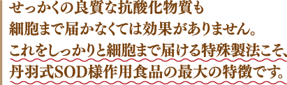 せっかくの洋室な抗酸化物質も細胞まで届かなくては効果がありません。これをしっかりと細胞まで届ける特殊製法こそ、丹羽式SOD様作用食品の最大の特徴です。